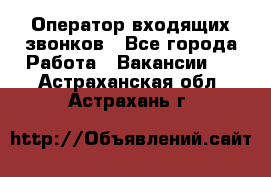  Оператор входящих звонков - Все города Работа » Вакансии   . Астраханская обл.,Астрахань г.
